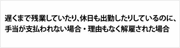 遅くまで残業していたり、休日も出勤したりしているのに、手当が支払われない場合・理由もなく解雇された場合