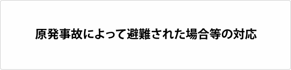 原発事故によって避難された場合等の対応